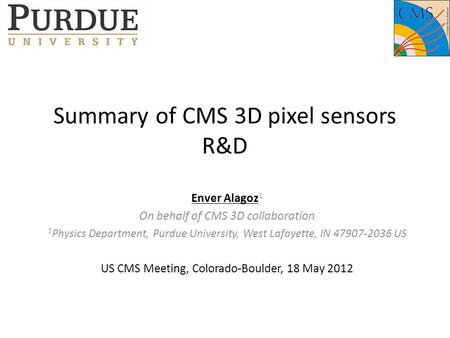 Summary of CMS 3D pixel sensors R&D Enver Alagoz 1 On behalf of CMS 3D collaboration 1 Physics Department, Purdue University, West Lafayette, IN 47907-2036.