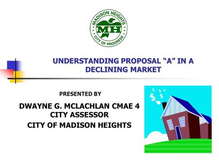 UNDERSTANDING PROPOSAL “A” IN A DECLINING MARKET DWAYNE G. MCLACHLAN CMAE 4 CITY ASSESSOR CITY OF MADISON HEIGHTS PRESENTED BY.