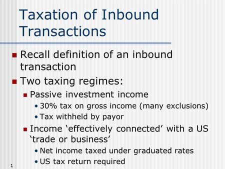 1 Taxation of Inbound Transactions Recall definition of an inbound transaction Two taxing regimes: Passive investment income 30% tax on gross income (many.