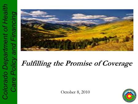 Colorado Department of Health Care Policy and Financing Fulfilling the Promise of Coverage October 8, 2010.