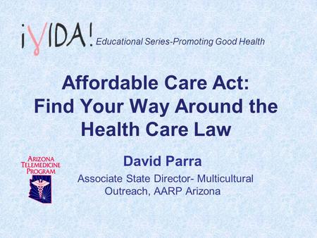 Affordable Care Act: Find Your Way Around the Health Care Law David Parra Associate State Director- Multicultural Outreach, AARP Arizona Educational Series-Promoting.