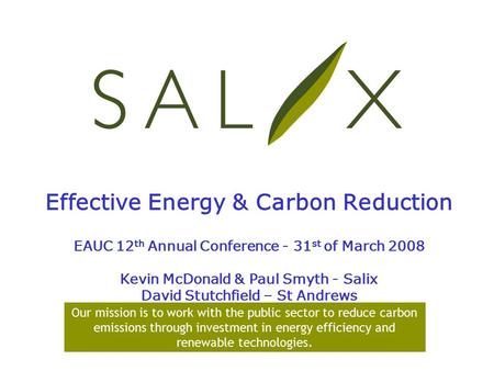 Effective Energy & Carbon Reduction EAUC 12 th Annual Conference - 31 st of March 2008 Kevin McDonald & Paul Smyth - Salix David Stutchfield – St Andrews.