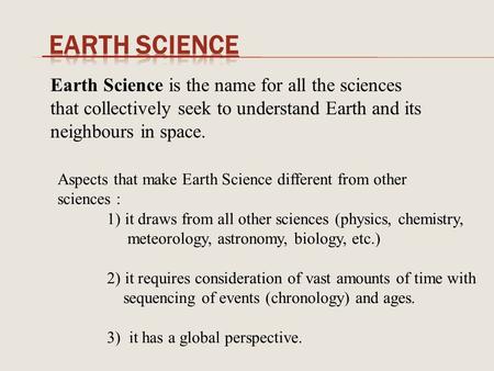 Earth Science Earth Science is the name for all the sciences that collectively seek to understand Earth and its neighbours in space. Aspects that make.