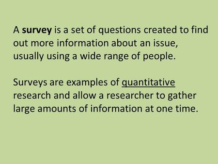 A survey is a set of questions created to find out more information about an issue, usually using a wide range of people. Surveys are examples of quantitative.