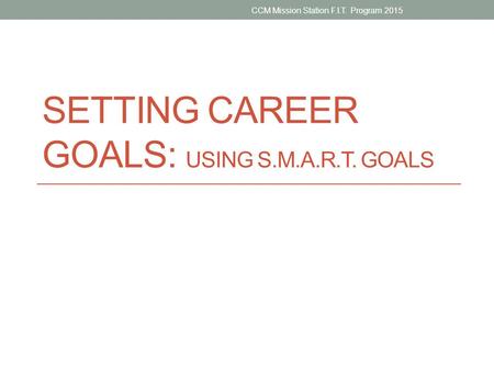 SETTING CAREER GOALS: USING S.M.A.R.T. GOALS CCM Mission Station F.I.T. Program 2015.