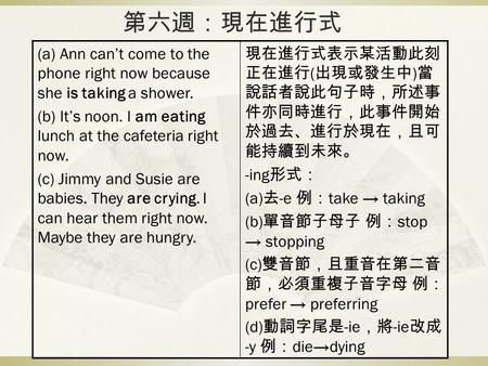 第六週：現在進行式 (a) Ann can’t come to the phone right now because she is taking a shower. (b) It’s noon. I am eating lunch at the cafeteria right now. (c) Jimmy.