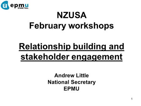 1 NZUSA February workshops Relationship building and stakeholder engagement Andrew Little National Secretary EPMU.