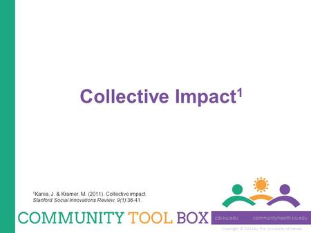 Copyright © 2014 by The University of Kansas Collective Impact 1 1 Kania, J. & Kramer, M. (2011). Collective impact. Stanford Social Innovations Review,