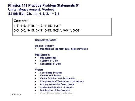 8/8/2011 Physics 111 Practice Problem Statements 01 Units, Measurement, Vectors SJ 8th Ed.: Ch. 1.1 -1.6, 3.1 – 3.4 Course Introduction What is Physics?