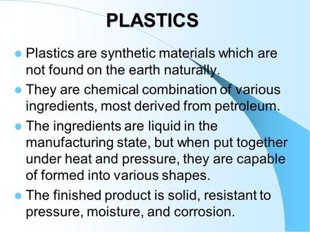 PLASTICS Plastics are synthetic materials which are not found on the earth naturally. They are chemical combination of various ingredients, most derived.