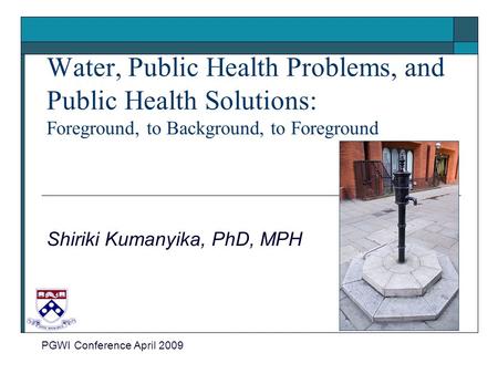 Water, Public Health Problems, and Public Health Solutions: Foreground, to Background, to Foreground Shiriki Kumanyika, PhD, MPH PGWI Conference April.