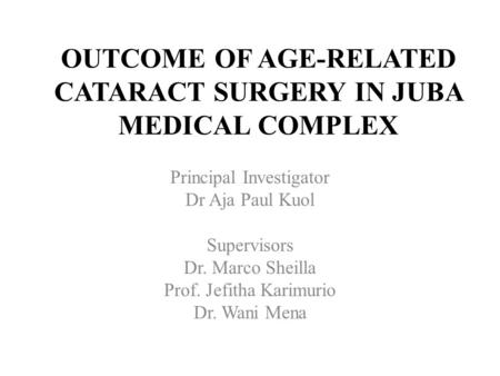 OUTCOME OF AGE-RELATED CATARACT SURGERY IN JUBA MEDICAL COMPLEX Principal Investigator Dr Aja Paul Kuol Supervisors Dr. Marco Sheilla Prof. Jefitha Karimurio.