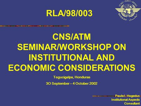 CNS/ATM SEMINAR/WORKSHOP ON INSTITUTIONAL AND ECONOMIC CONSIDERATIONS Tegucigalpa, Honduras 3O September – 4 October 2002 Paulo I. Hegedus Institutional.