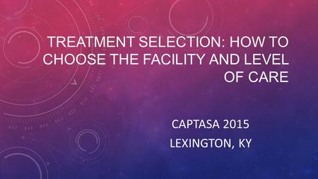 TREATMENT SELECTION: HOW TO CHOOSE THE FACILITY AND LEVEL OF CARE CAPTASA 2015 LEXINGTON, KY.