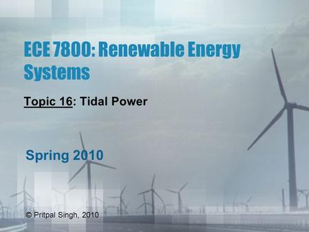 ECE 7800: Renewable Energy Systems Topic 16: Tidal Power Spring 2010 © Pritpal Singh, 2010.