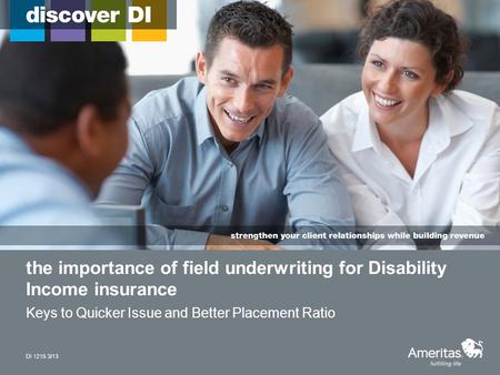 The importance of field underwriting for Disability Income insurance Keys to Quicker Issue and Better Placement Ratio DI 1215 3/13.