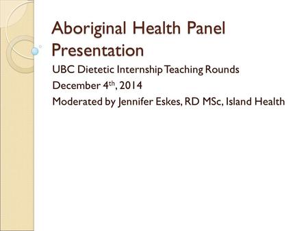 Aboriginal Health Panel Presentation UBC Dietetic Internship Teaching Rounds December 4 th, 2014 Moderated by Jennifer Eskes, RD MSc, Island Health.