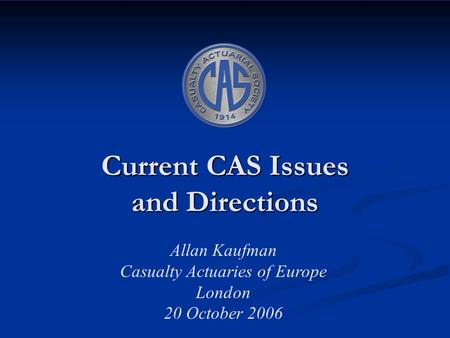 Current CAS Issues and Directions Allan Kaufman Casualty Actuaries of Europe London 20 October 2006.