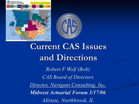 Current CAS Issues and Directions Robert F Wolf (Bob) CAS Board of Directors Director, Navigant Consulting, Inc. Midwest Actuarial Forum 3/17/06 Allstate,