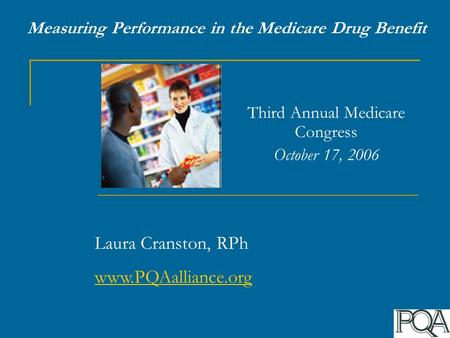 Measuring Performance in the Medicare Drug Benefit Third Annual Medicare Congress October 17, 2006 Laura Cranston, RPh www.PQAalliance.org.