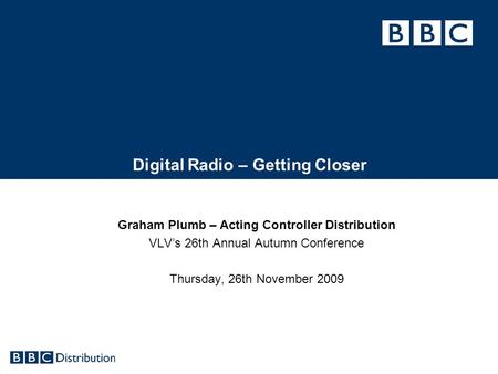 Digital Radio – Getting Closer Graham Plumb – Acting Controller Distribution VLV’s 26th Annual Autumn Conference Thursday, 26th November 2009.