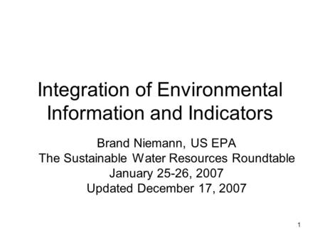 1 Integration of Environmental Information and Indicators Brand Niemann, US EPA The Sustainable Water Resources Roundtable January 25-26, 2007 Updated.