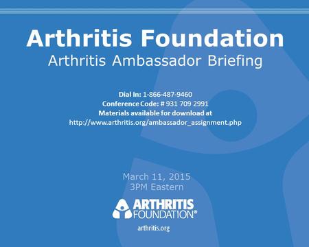 Arthritis Foundation Arthritis Ambassador Briefing March 11, 2015 3PM Eastern Dial In: 1-866-487-9460 Conference Code: # 931 709 2991 Materials available.