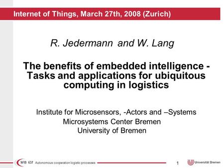 Autonomous cooperation logistic processes SFB 637 1 Internet of Things, March 27th, 2008 (Zurich) R. Jedermannand W. Lang The benefits of embedded intelligence.