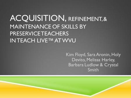 ACQUISITION, REFINEMENT, & MAINTENANCE OF SKILLS BY PRESERVICE TEACHERS IN TEACH LIVE™ AT WVU Kim Floyd, Sara Aronin, Holy Devito, Melissa Harley, Barbara.