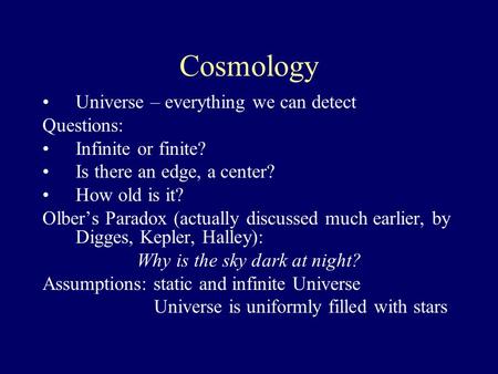 Cosmology Universe – everything we can detect Questions: Infinite or finite? Is there an edge, a center? How old is it? Olber’s Paradox (actually discussed.