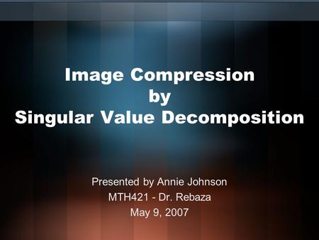 Image Compression by Singular Value Decomposition Presented by Annie Johnson MTH421 - Dr. Rebaza May 9, 2007.