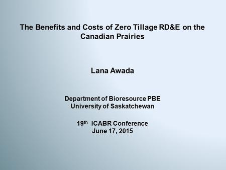 The Benefits and Costs of Zero Tillage RD&E on the Canadian Prairies Lana Awada 19 th ICABR Conference June 17, 2015 Department of Bioresource PBE University.