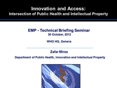 Innovation and Access: Intersection of Public Health and Intellectual Property EMP - Technical Briefing Seminar 30 October, 2012 WHO HQ, Geneva Zafar Mirza.