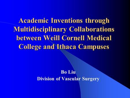 Academic Inventions through Multidisciplinary Collaborations between Weill Cornell Medical College and Ithaca Campuses Bo Liu Division of Vascular Surgery.