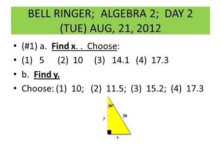 BELL RINGER; ALGEBRA 2; DAY 2 (TUE) AUG, 21, 2012 (#1) a. Find x.. Choose: (1) 5 (2) 10 (3) 14.1 (4) 17.3 b. Find y. Choose: (1) 10; (2) 11.5; (3) 15.2;