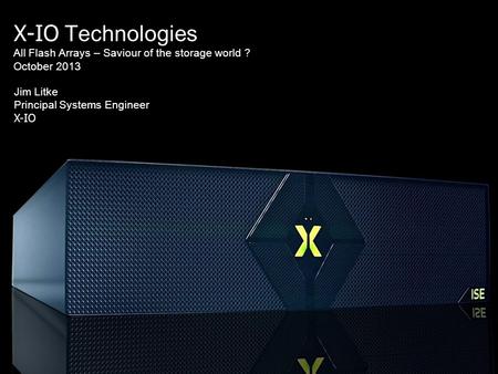 X-IO Technologies All Flash Arrays – Saviour of the storage world ? October 2013 Jim Litke Principal Systems Engineer X-IO.