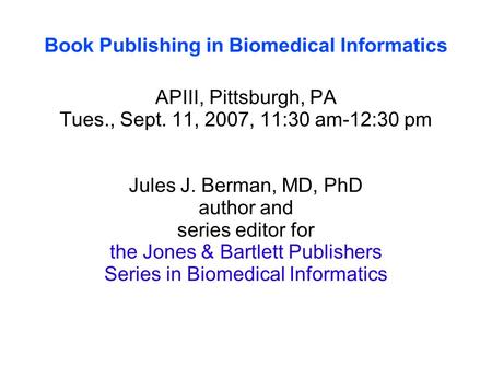 Book Publishing in Biomedical Informatics APIII, Pittsburgh, PA Tues., Sept. 11, 2007, 11:30 am-12:30 pm Jules J. Berman, MD, PhD author and series editor.