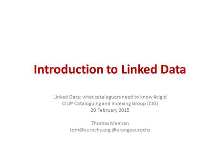 Introduction to Linked Data Linked Data: what cataloguers need to know #cigld CILIP Cataloguing and Indexing Group (CIG) 20 February 2015 Thomas Meehan.