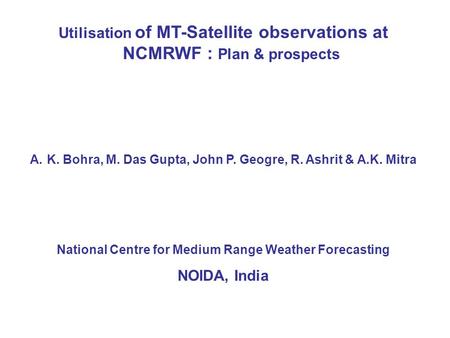 Utilisation of MT-Satellite observations at NCMRWF : Plan & prospects A.K. Bohra, M. Das Gupta, John P. Geogre, R. Ashrit & A.K. Mitra National Centre.