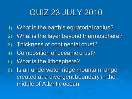 QUIZ 23 JULY 2010 1) What is the earth’s equatorial radius? 2) What is the layer beyond thermosphere? 3) Thickness of continental crust? 4) Composition.