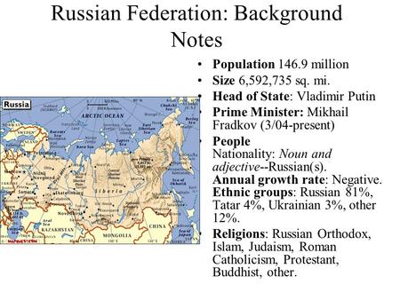 Russian Federation: Background Notes Population 146.9 million Size 6,592,735 sq. mi. Head of State: Vladimir Putin Prime Minister: Mikhail Fradkov (3/04-present)