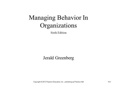 Copyright © 2013 Pearson Education, Inc., publishing as Prentice Hall10-1 Managing Behavior In Organizations Sixth Edition Jerald Greenberg.