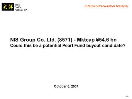 NIS Group Co. Ltd. (8571) - Mktcap ¥54.6 bn Could this be a potential Pearl Fund buyout candidate? Internal Discussion Material October 6, 2007 (HI)