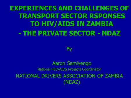 EXPERIENCES AND CHALLENGES OF TRANSPORT SECTOR RSPONSES TO HIV/AIDS IN ZAMBIA - THE PRIVATE SECTOR - NDAZ By Aaron Samiyengo National HIV/AIDS Projects.