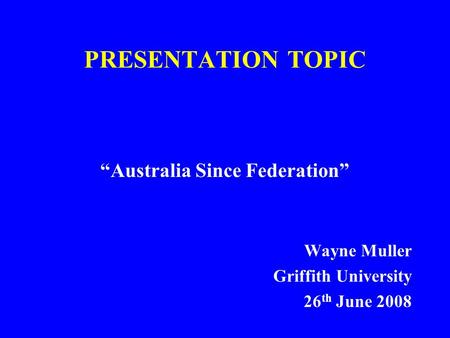 PRESENTATION TOPIC “Australia Since Federation” Wayne Muller Griffith University 26 th June 2008.