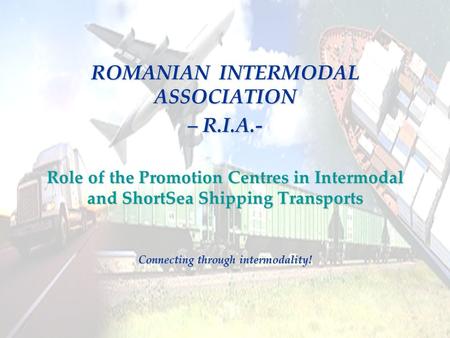 ROMANIAN INTERMODAL ASSOCIATION – R.I.A.- Role of the Promotion Centres in Intermodal and ShortSea Shipping Transports Connecting through intermodality!