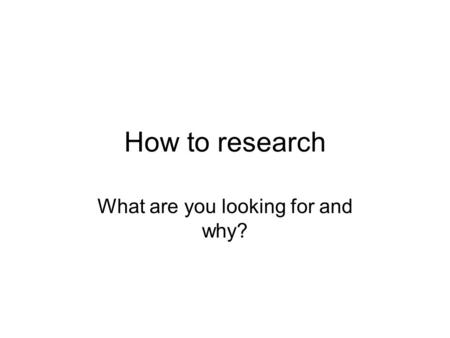 How to research What are you looking for and why?.