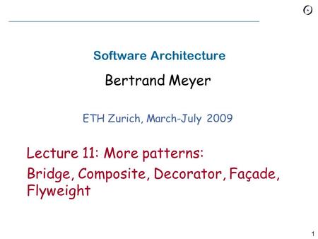 1 Software Architecture Bertrand Meyer ETH Zurich, March-July 2009 Lecture 11: More patterns: Bridge, Composite, Decorator, Façade, Flyweight.