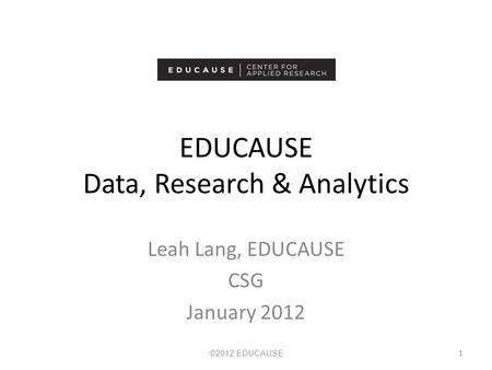 EDUCAUSE Data, Research & Analytics Leah Lang, EDUCAUSE CSG January 2012 ©2012 EDUCAUSE 1.