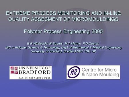 EXTREME PROCESS MONITORING AND IN-LINE QUALITY ASSESMENT OF MICROMOULDINGS Polymer Process Engineering 2005 B R Whiteside, R Spares, M T Martyn, P D Coates,